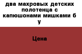 два махровых детских полотенца с капюшонами-мишками,б/у › Цена ­ 100 - Тверская обл., Бологое г. Дети и материнство » Купание и гигиена   . Тверская обл.,Бологое г.